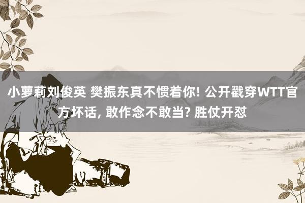 小萝莉刘俊英 樊振东真不惯着你! 公开戳穿WTT官方坏话， 敢作念不敢当? 胜仗开怼