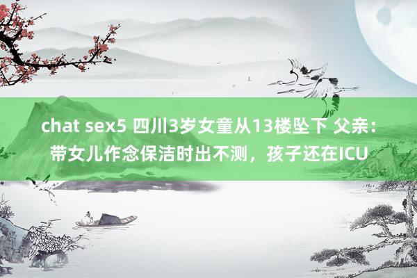 chat sex5 四川3岁女童从13楼坠下 父亲：带女儿作念保洁时出不测，孩子还在ICU