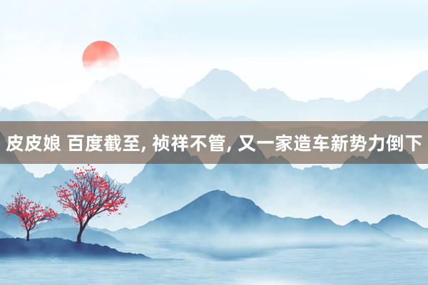 皮皮娘 百度截至， 祯祥不管， 又一家造车新势力倒下
