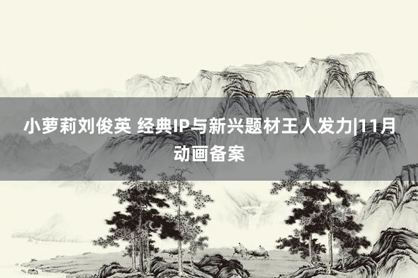 小萝莉刘俊英 经典IP与新兴题材王人发力|11月动画备案