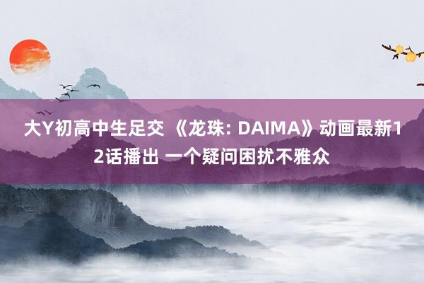 大Y初高中生足交 《龙珠: DAIMA》动画最新12话播出 一个疑问困扰不雅众