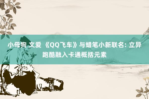 小母狗 文爱 《QQ飞车》与蜡笔小新联名: 立异跑酷融入卡通概括元素