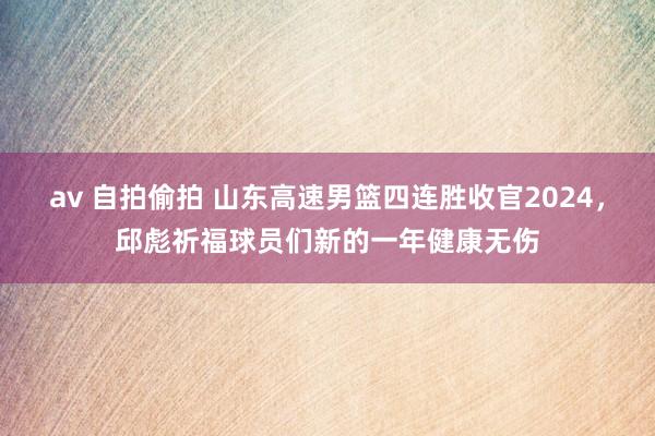 av 自拍偷拍 山东高速男篮四连胜收官2024，邱彪祈福球员们新的一年健康无伤