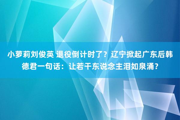 小萝莉刘俊英 退役倒计时了？辽宁掀起广东后韩德君一句话：让若干东说念主泪如泉涌？