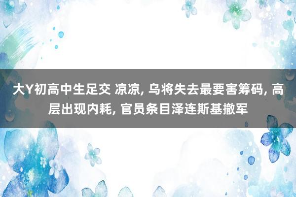 大Y初高中生足交 凉凉， 乌将失去最要害筹码， 高层出现内耗， 官员条目泽连斯基撤军