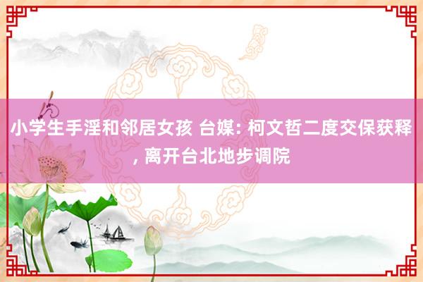 小学生手淫和邻居女孩 台媒: 柯文哲二度交保获释， 离开台北地步调院