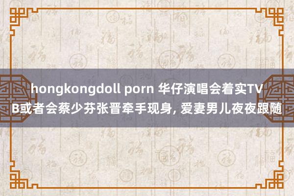 hongkongdoll porn 华仔演唱会着实TVB或者会蔡少芬张晋牵手现身， 爱妻男儿夜夜跟随
