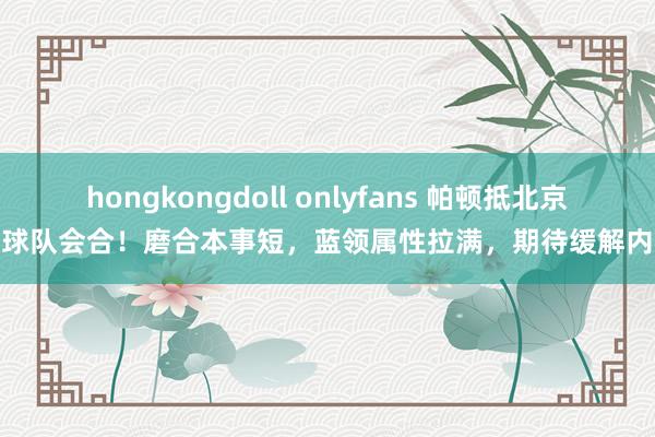 hongkongdoll onlyfans 帕顿抵北京与球队会合！磨合本事短，蓝领属性拉满，期待缓解内线