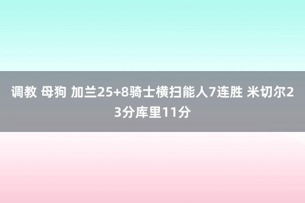 调教 母狗 加兰25+8骑士横扫能人7连胜 米切尔23分库里11分