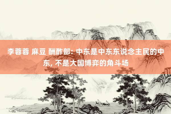 李蓉蓉 麻豆 酬酢部: 中东是中东东说念主民的中东， 不是大国博弈的角斗场