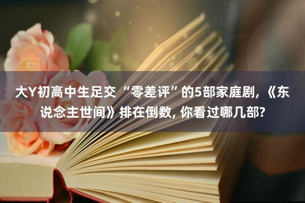 大Y初高中生足交 “零差评”的5部家庭剧， 《东说念主世间》排在倒数， 你看过哪几部?