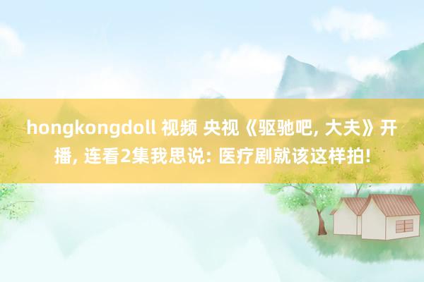 hongkongdoll 视频 央视《驱驰吧， 大夫》开播， 连看2集我思说: 医疗剧就该这样拍!