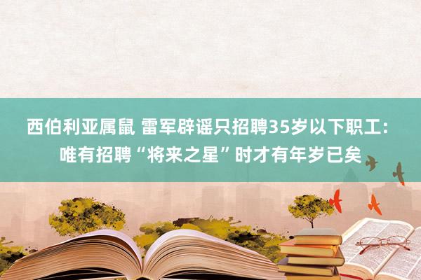西伯利亚属鼠 雷军辟谣只招聘35岁以下职工: 唯有招聘“将来之星”时才有年岁已矣
