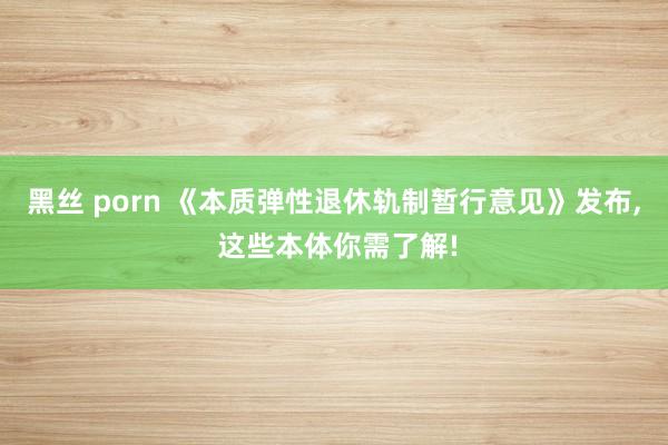黑丝 porn 《本质弹性退休轨制暂行意见》发布， 这些本体你需了解!