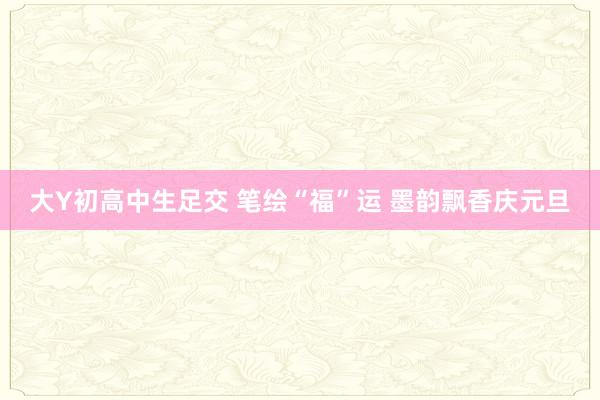 大Y初高中生足交 笔绘“福”运 墨韵飘香庆元旦