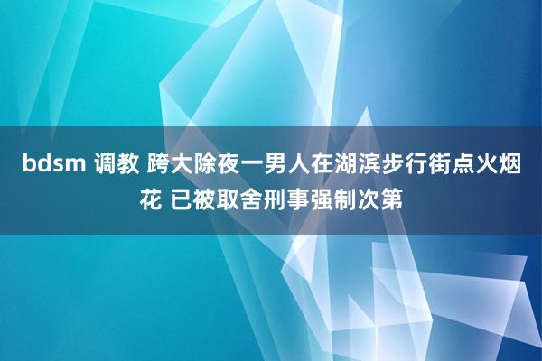 bdsm 调教 跨大除夜一男人在湖滨步行街点火烟花 已被取舍刑事强制次第