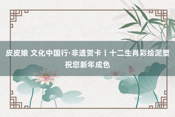 皮皮娘 文化中国行·非遗贺卡丨十二生肖彩绘泥塑祝您新年成色