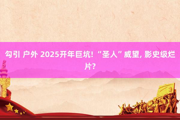 勾引 户外 2025开年巨坑! “圣人”威望， 影史级烂片?