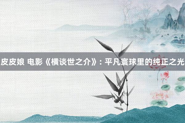 皮皮娘 电影《横谈世之介》: 平凡寰球里的纯正之光