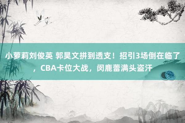 小萝莉刘俊英 郭昊文拼到透支！招引3场倒在临了，CBA卡位大战，闵鹿蕾满头盗汗