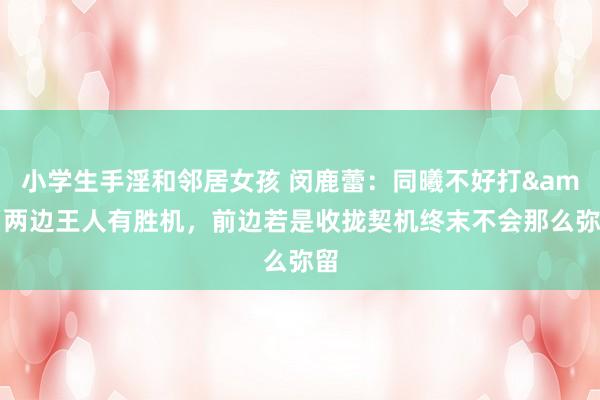 小学生手淫和邻居女孩 闵鹿蕾：同曦不好打&两边王人有胜机，前边若是收拢契机终末不会那么弥留