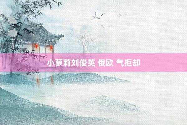 小萝莉刘俊英 俄欧 气拒却