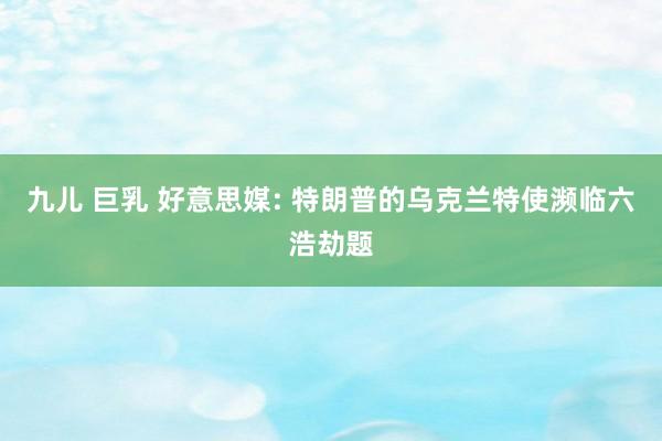 九儿 巨乳 好意思媒: 特朗普的乌克兰特使濒临六浩劫题
