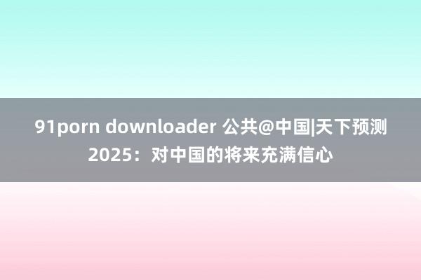 91porn downloader 公共@中国|天下预测2025：对中国的将来充满信心