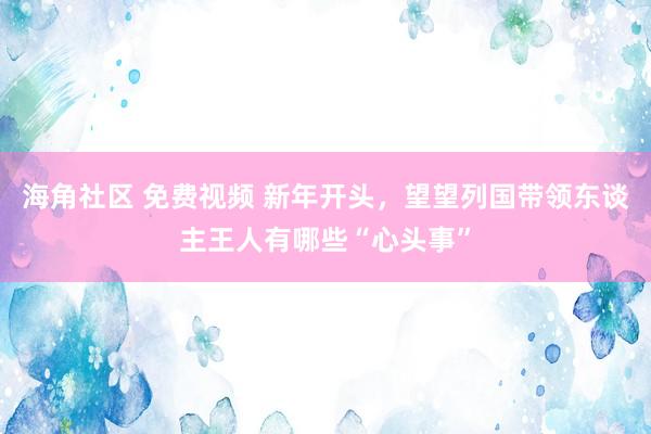 海角社区 免费视频 新年开头，望望列国带领东谈主王人有哪些“心头事”