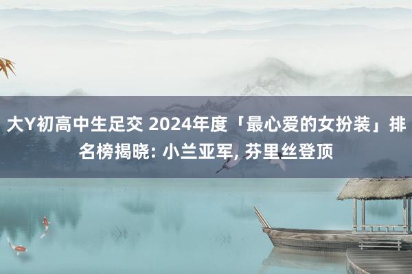 大Y初高中生足交 2024年度「最心爱的女扮装」排名榜揭晓: 小兰亚军， 芬里丝登顶