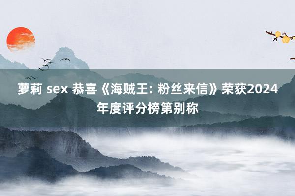 萝莉 sex 恭喜《海贼王: 粉丝来信》荣获2024年度评分榜第别称