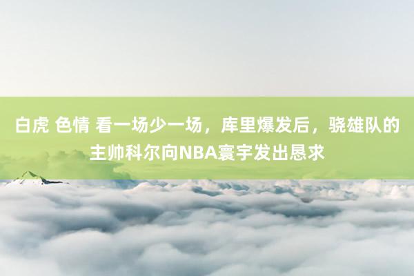 白虎 色情 看一场少一场，库里爆发后，骁雄队的主帅科尔向NBA寰宇发出恳求