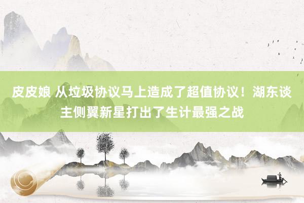 皮皮娘 从垃圾协议马上造成了超值协议！湖东谈主侧翼新星打出了生计最强之战