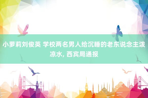 小萝莉刘俊英 学校两名男人给沉睡的老东说念主泼凉水， 西宾局通报