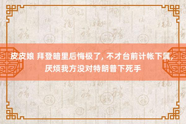 皮皮娘 拜登暗里后悔极了， 不才台前计帐下属， 厌烦我方没对特朗普下死手