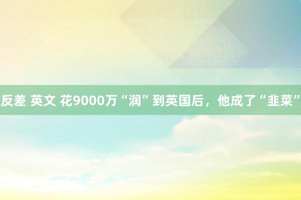 反差 英文 花9000万“润”到英国后，他成了“韭菜”