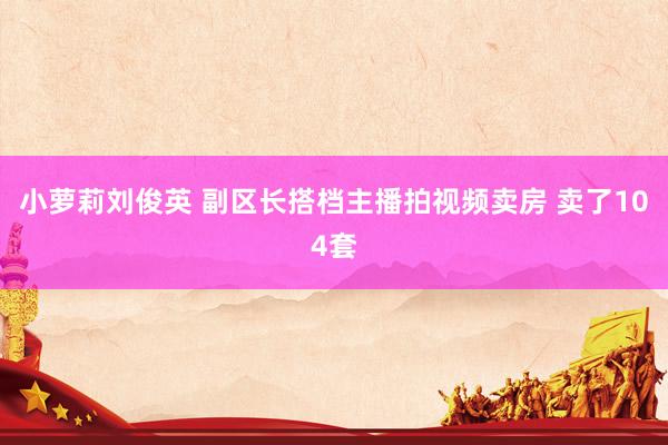 小萝莉刘俊英 副区长搭档主播拍视频卖房 卖了104套