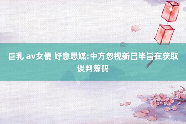 巨乳 av女優 好意思媒:中方忽视新已毕旨在获取谈判筹码