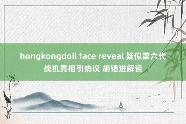 hongkongdoll face reveal 疑似第六代战机亮相引热议 胡锡进解读