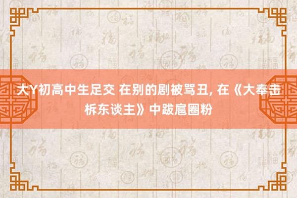 大Y初高中生足交 在别的剧被骂丑， 在《大奉击柝东谈主》中跋扈圈粉