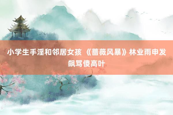 小学生手淫和邻居女孩 《蔷薇风暴》林业雨申发飙骂傻高叶