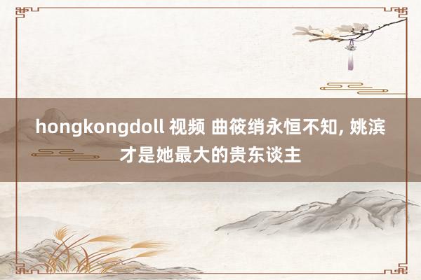 hongkongdoll 视频 曲筱绡永恒不知， 姚滨才是她最大的贵东谈主