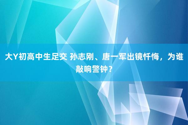 大Y初高中生足交 孙志刚、唐一军出镜忏悔，为谁敲响警钟？
