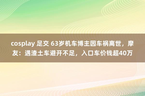 cosplay 足交 63岁机车博主因车祸离世，摩友：遇渣土车避开不足，入口车价钱超40万