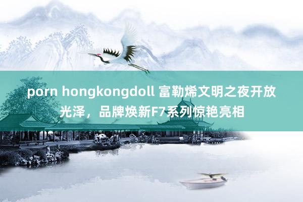 porn hongkongdoll 富勒烯文明之夜开放光泽，品牌焕新F7系列惊艳亮相