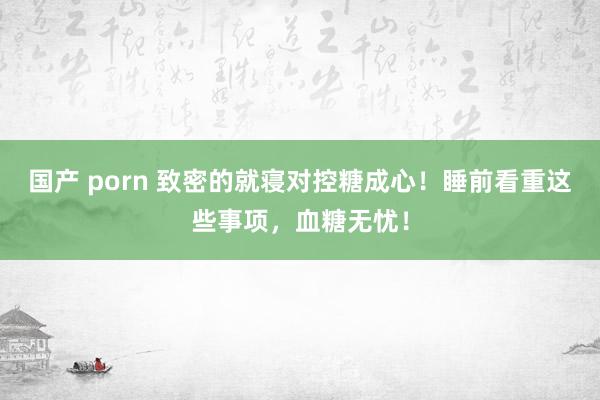 国产 porn 致密的就寝对控糖成心！睡前看重这些事项，血糖无忧！