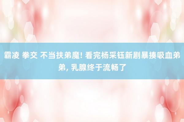 霸凌 拳交 不当扶弟魔! 看完杨采钰新剧暴揍吸血弟弟， 乳腺终于流畅了