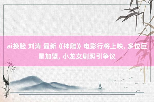 ai换脸 刘涛 最新《神雕》电影行将上映， 多位巨星加盟， 小龙女剧照引争议