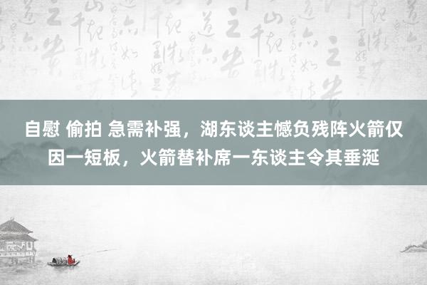 自慰 偷拍 急需补强，湖东谈主憾负残阵火箭仅因一短板，火箭替补席一东谈主令其垂涎