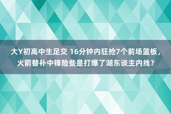 大Y初高中生足交 16分钟内狂抢7个前场篮板，火箭替补中锋险些是打爆了湖东谈主内线？
